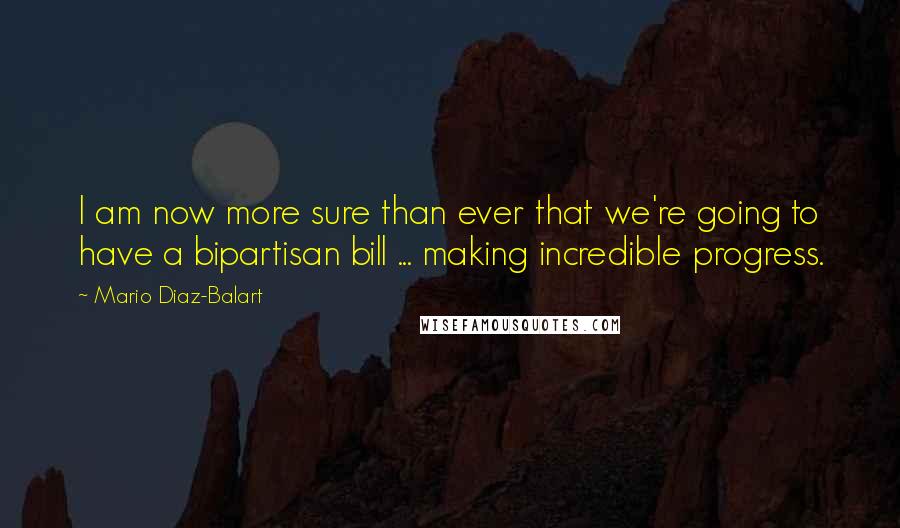 Mario Diaz-Balart Quotes: I am now more sure than ever that we're going to have a bipartisan bill ... making incredible progress.