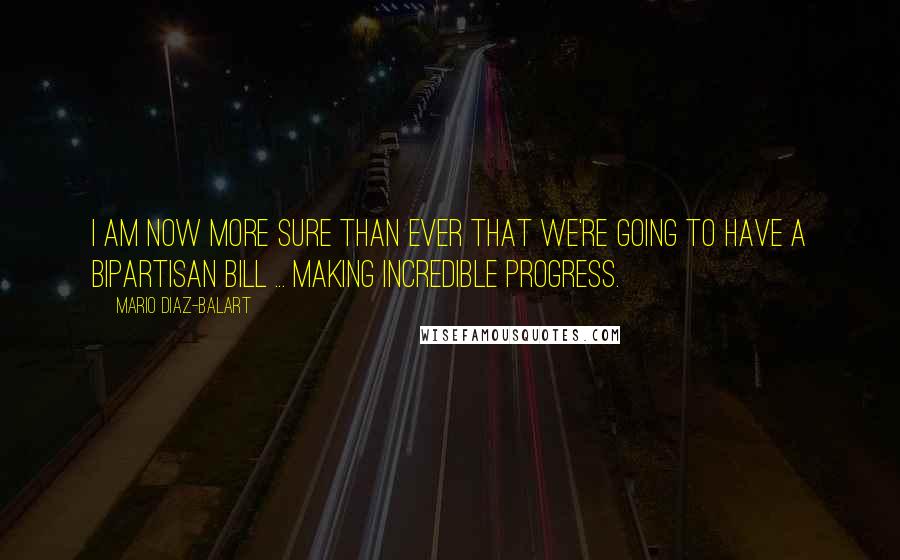 Mario Diaz-Balart Quotes: I am now more sure than ever that we're going to have a bipartisan bill ... making incredible progress.