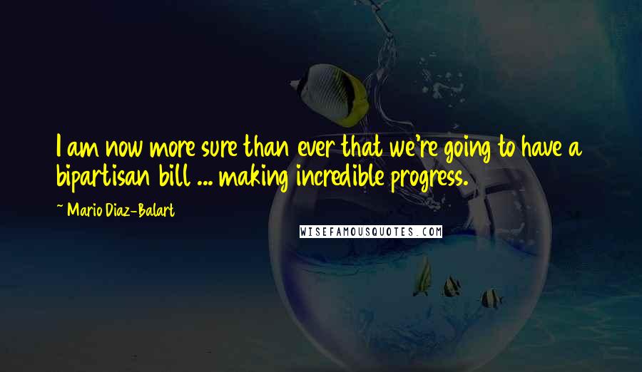 Mario Diaz-Balart Quotes: I am now more sure than ever that we're going to have a bipartisan bill ... making incredible progress.