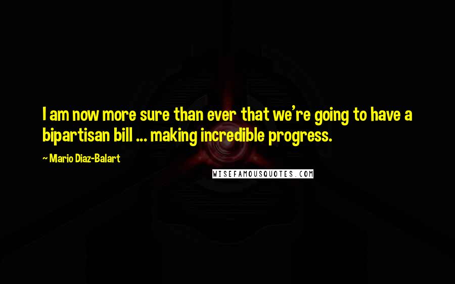 Mario Diaz-Balart Quotes: I am now more sure than ever that we're going to have a bipartisan bill ... making incredible progress.