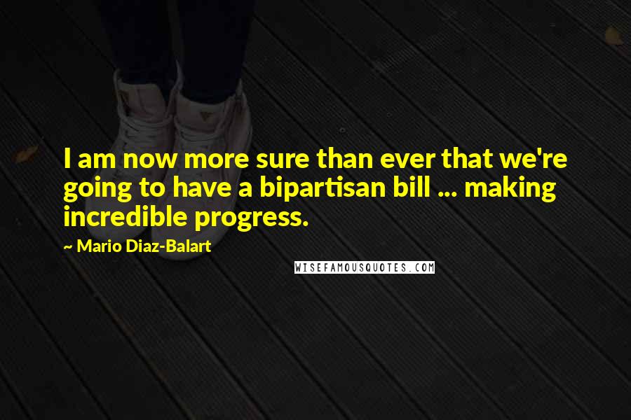 Mario Diaz-Balart Quotes: I am now more sure than ever that we're going to have a bipartisan bill ... making incredible progress.