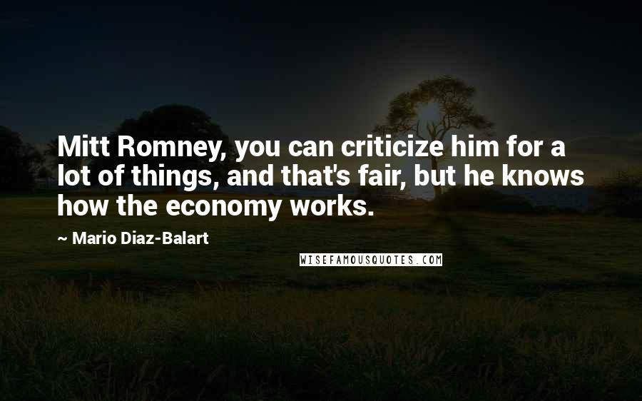 Mario Diaz-Balart Quotes: Mitt Romney, you can criticize him for a lot of things, and that's fair, but he knows how the economy works.