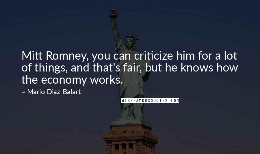 Mario Diaz-Balart Quotes: Mitt Romney, you can criticize him for a lot of things, and that's fair, but he knows how the economy works.