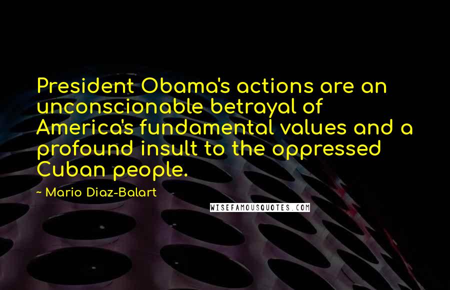 Mario Diaz-Balart Quotes: President Obama's actions are an unconscionable betrayal of America's fundamental values and a profound insult to the oppressed Cuban people.