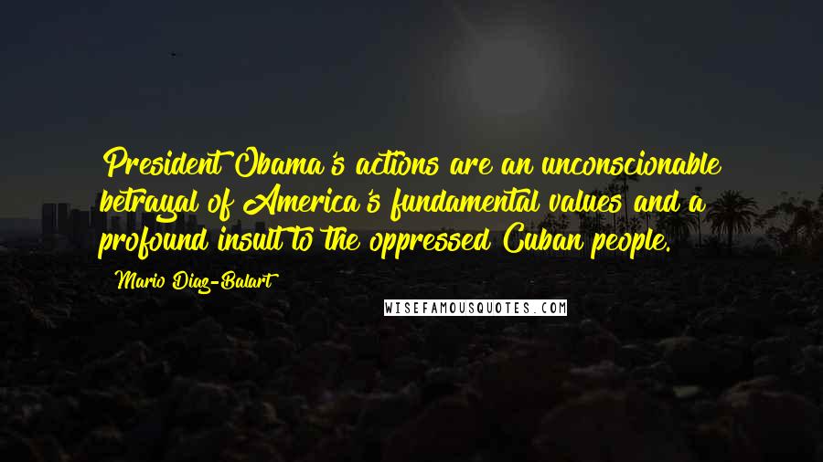 Mario Diaz-Balart Quotes: President Obama's actions are an unconscionable betrayal of America's fundamental values and a profound insult to the oppressed Cuban people.