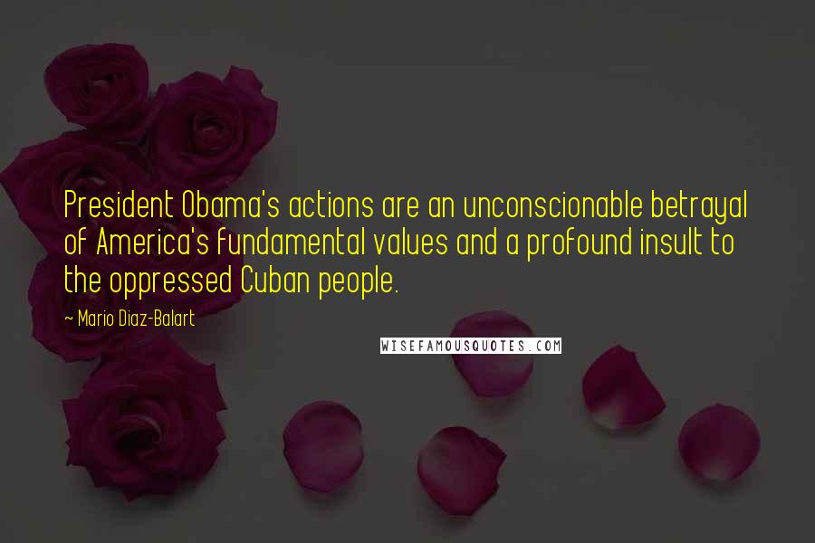 Mario Diaz-Balart Quotes: President Obama's actions are an unconscionable betrayal of America's fundamental values and a profound insult to the oppressed Cuban people.