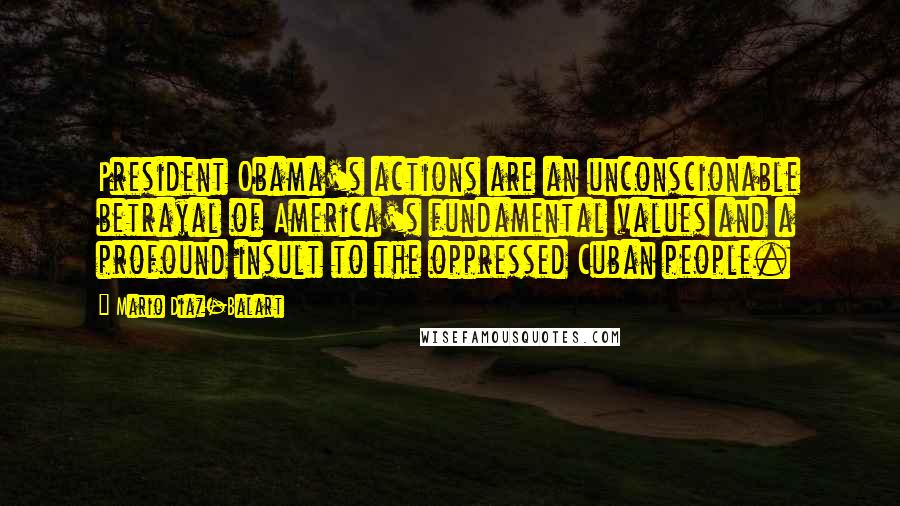 Mario Diaz-Balart Quotes: President Obama's actions are an unconscionable betrayal of America's fundamental values and a profound insult to the oppressed Cuban people.