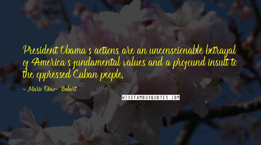 Mario Diaz-Balart Quotes: President Obama's actions are an unconscionable betrayal of America's fundamental values and a profound insult to the oppressed Cuban people.