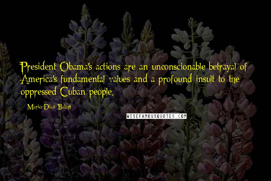 Mario Diaz-Balart Quotes: President Obama's actions are an unconscionable betrayal of America's fundamental values and a profound insult to the oppressed Cuban people.