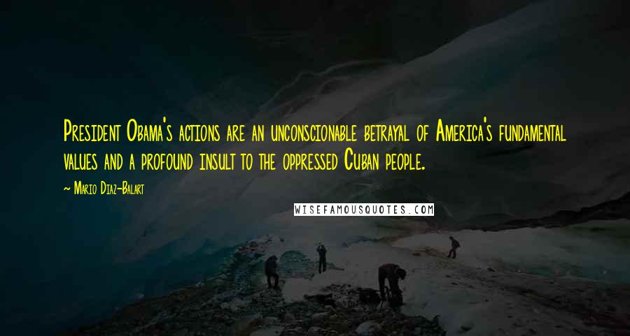 Mario Diaz-Balart Quotes: President Obama's actions are an unconscionable betrayal of America's fundamental values and a profound insult to the oppressed Cuban people.