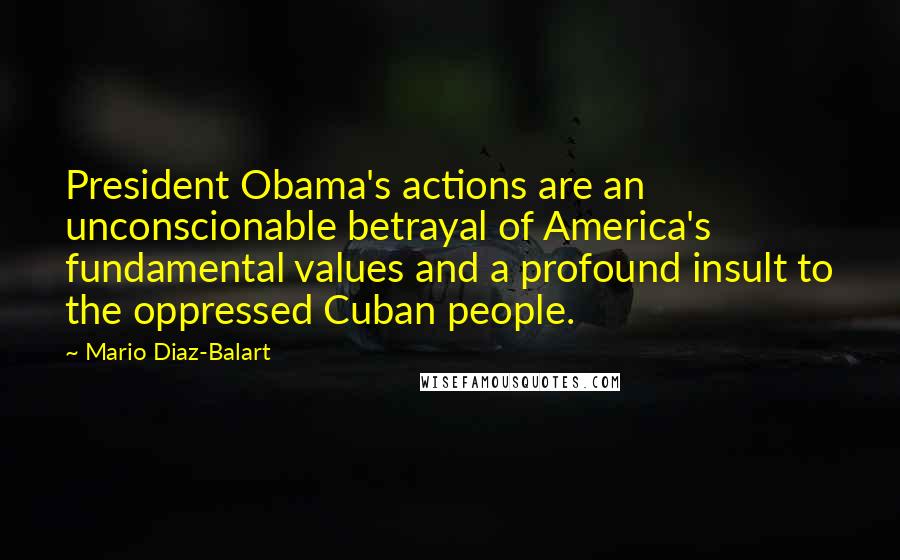 Mario Diaz-Balart Quotes: President Obama's actions are an unconscionable betrayal of America's fundamental values and a profound insult to the oppressed Cuban people.