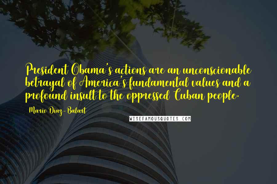 Mario Diaz-Balart Quotes: President Obama's actions are an unconscionable betrayal of America's fundamental values and a profound insult to the oppressed Cuban people.