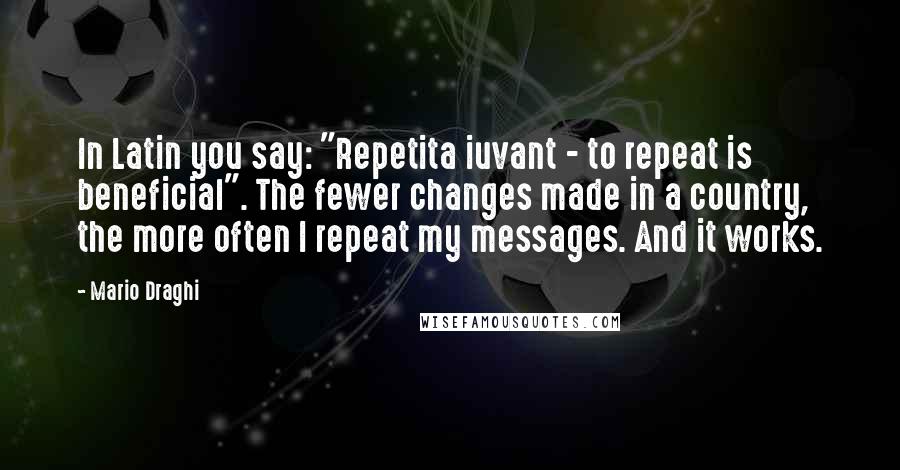 Mario Draghi Quotes: In Latin you say: "Repetita iuvant - to repeat is beneficial". The fewer changes made in a country, the more often I repeat my messages. And it works.