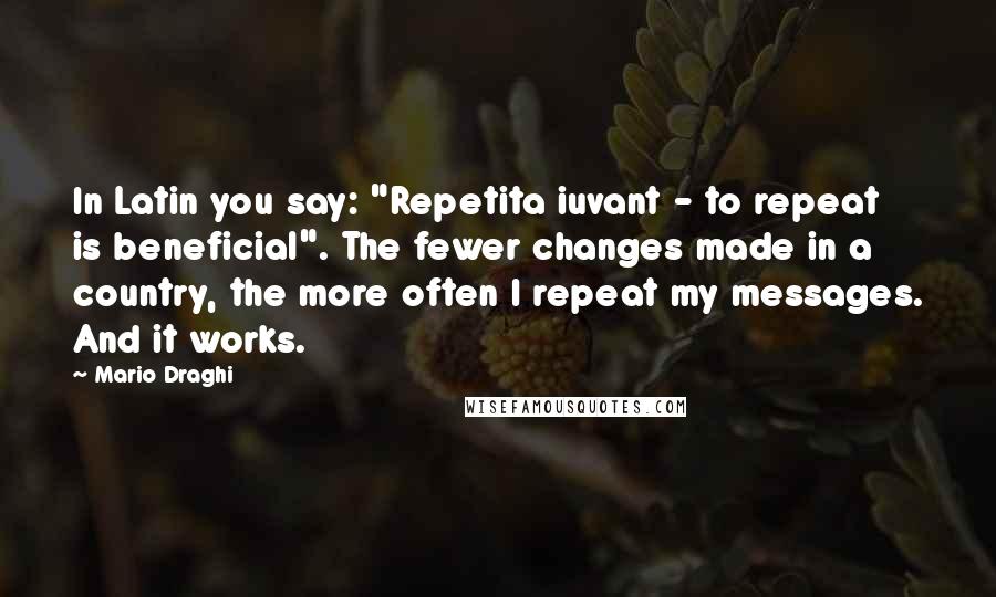 Mario Draghi Quotes: In Latin you say: "Repetita iuvant - to repeat is beneficial". The fewer changes made in a country, the more often I repeat my messages. And it works.