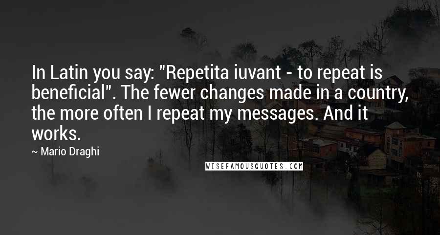 Mario Draghi Quotes: In Latin you say: "Repetita iuvant - to repeat is beneficial". The fewer changes made in a country, the more often I repeat my messages. And it works.