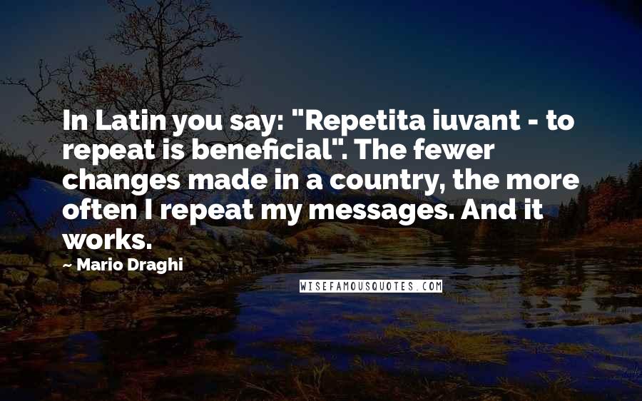 Mario Draghi Quotes: In Latin you say: "Repetita iuvant - to repeat is beneficial". The fewer changes made in a country, the more often I repeat my messages. And it works.