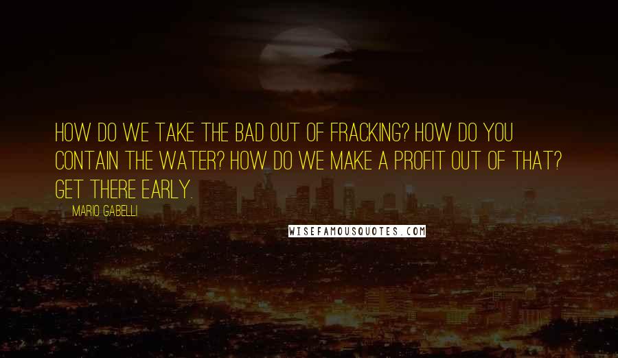 Mario Gabelli Quotes: How do we take the bad out of fracking? How do you contain the water? How do we make a profit out of that? Get there early.