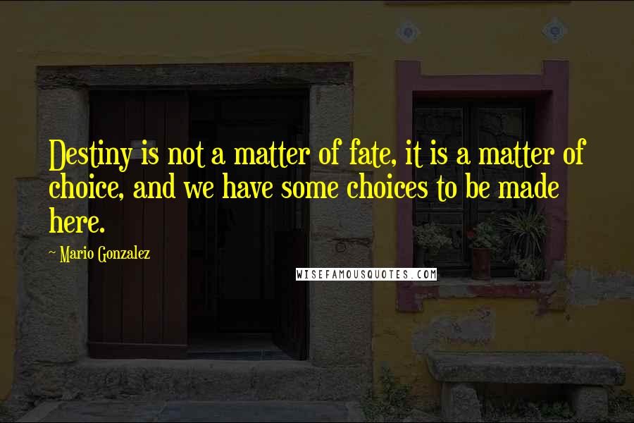 Mario Gonzalez Quotes: Destiny is not a matter of fate, it is a matter of choice, and we have some choices to be made here.