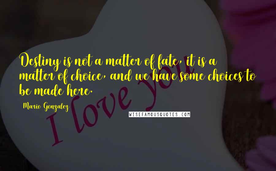 Mario Gonzalez Quotes: Destiny is not a matter of fate, it is a matter of choice, and we have some choices to be made here.