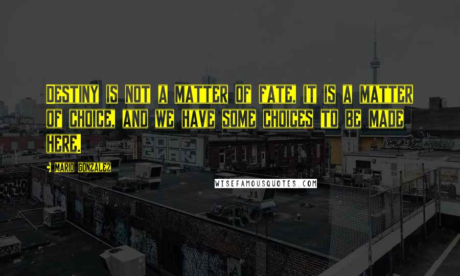 Mario Gonzalez Quotes: Destiny is not a matter of fate, it is a matter of choice, and we have some choices to be made here.