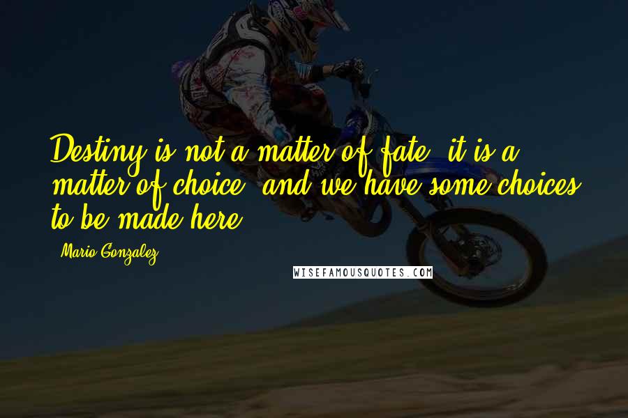 Mario Gonzalez Quotes: Destiny is not a matter of fate, it is a matter of choice, and we have some choices to be made here.