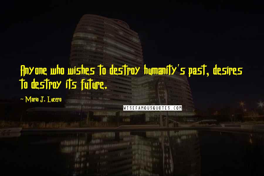 Mario J. Lucero Quotes: Anyone who wishes to destroy humanity's past, desires to destroy its future.