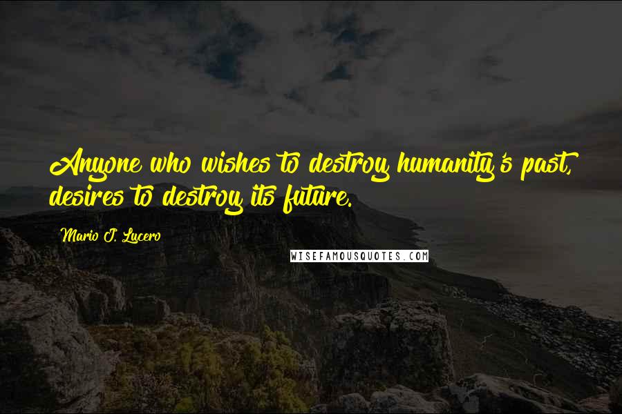 Mario J. Lucero Quotes: Anyone who wishes to destroy humanity's past, desires to destroy its future.