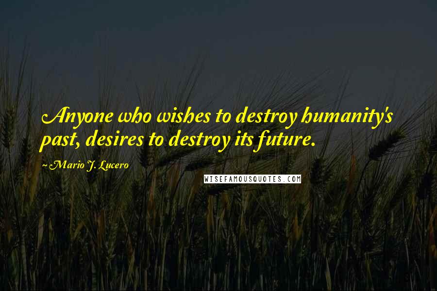 Mario J. Lucero Quotes: Anyone who wishes to destroy humanity's past, desires to destroy its future.