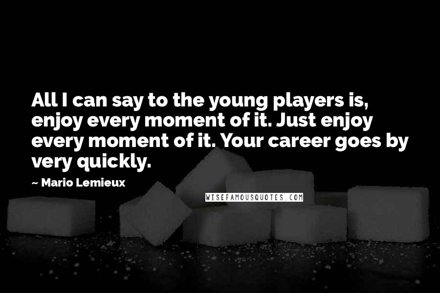 Mario Lemieux Quotes: All I can say to the young players is, enjoy every moment of it. Just enjoy every moment of it. Your career goes by very quickly.