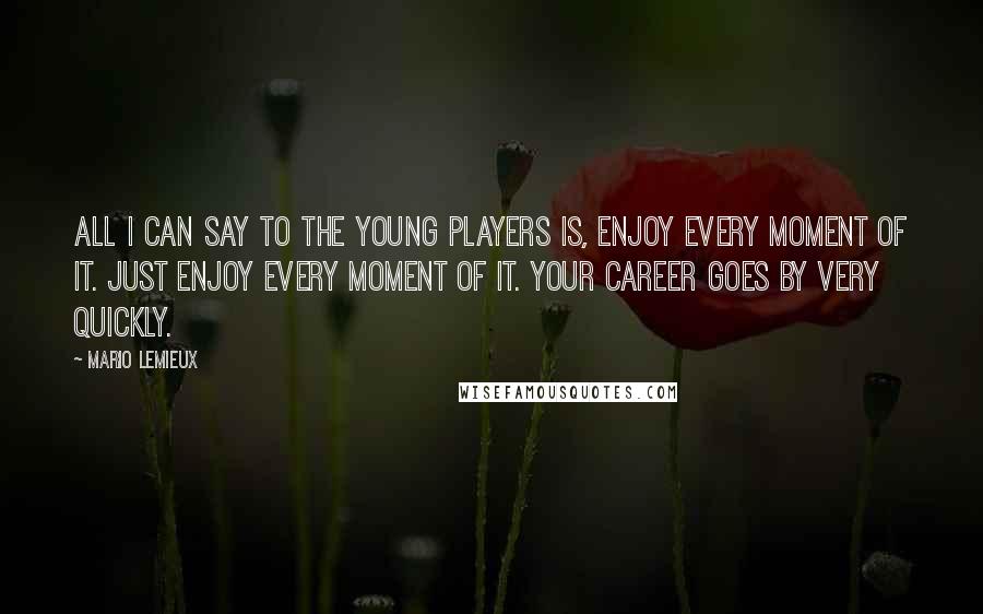 Mario Lemieux Quotes: All I can say to the young players is, enjoy every moment of it. Just enjoy every moment of it. Your career goes by very quickly.