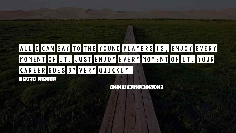 Mario Lemieux Quotes: All I can say to the young players is, enjoy every moment of it. Just enjoy every moment of it. Your career goes by very quickly.