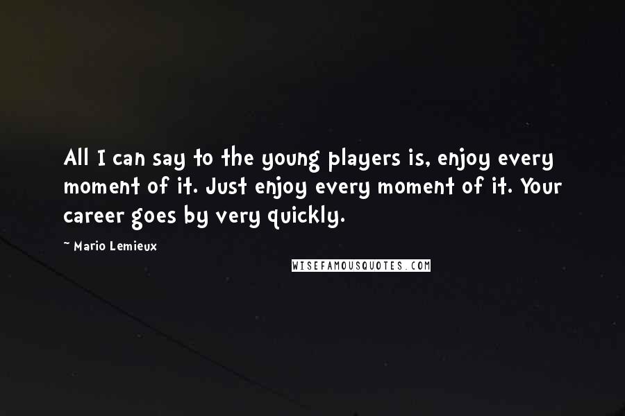 Mario Lemieux Quotes: All I can say to the young players is, enjoy every moment of it. Just enjoy every moment of it. Your career goes by very quickly.