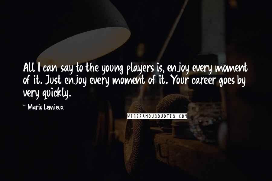 Mario Lemieux Quotes: All I can say to the young players is, enjoy every moment of it. Just enjoy every moment of it. Your career goes by very quickly.