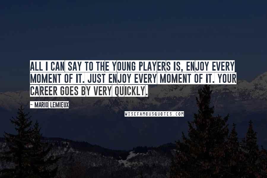 Mario Lemieux Quotes: All I can say to the young players is, enjoy every moment of it. Just enjoy every moment of it. Your career goes by very quickly.