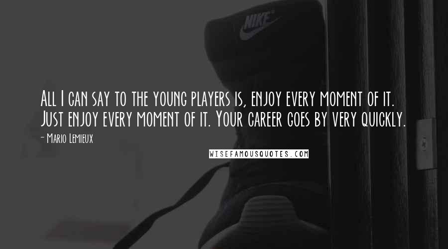 Mario Lemieux Quotes: All I can say to the young players is, enjoy every moment of it. Just enjoy every moment of it. Your career goes by very quickly.