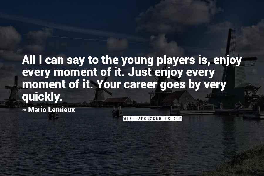 Mario Lemieux Quotes: All I can say to the young players is, enjoy every moment of it. Just enjoy every moment of it. Your career goes by very quickly.