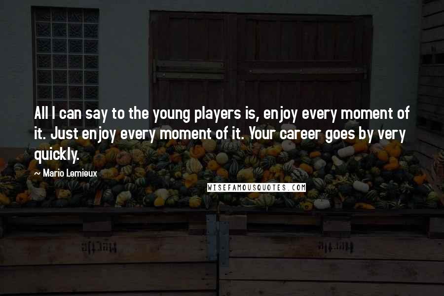 Mario Lemieux Quotes: All I can say to the young players is, enjoy every moment of it. Just enjoy every moment of it. Your career goes by very quickly.