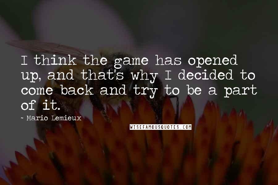 Mario Lemieux Quotes: I think the game has opened up, and that's why I decided to come back and try to be a part of it.
