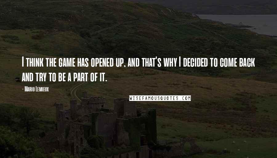 Mario Lemieux Quotes: I think the game has opened up, and that's why I decided to come back and try to be a part of it.