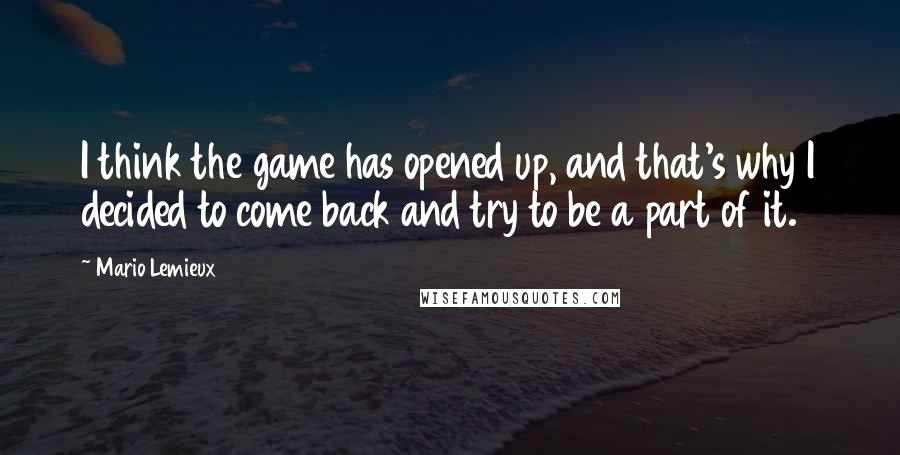 Mario Lemieux Quotes: I think the game has opened up, and that's why I decided to come back and try to be a part of it.