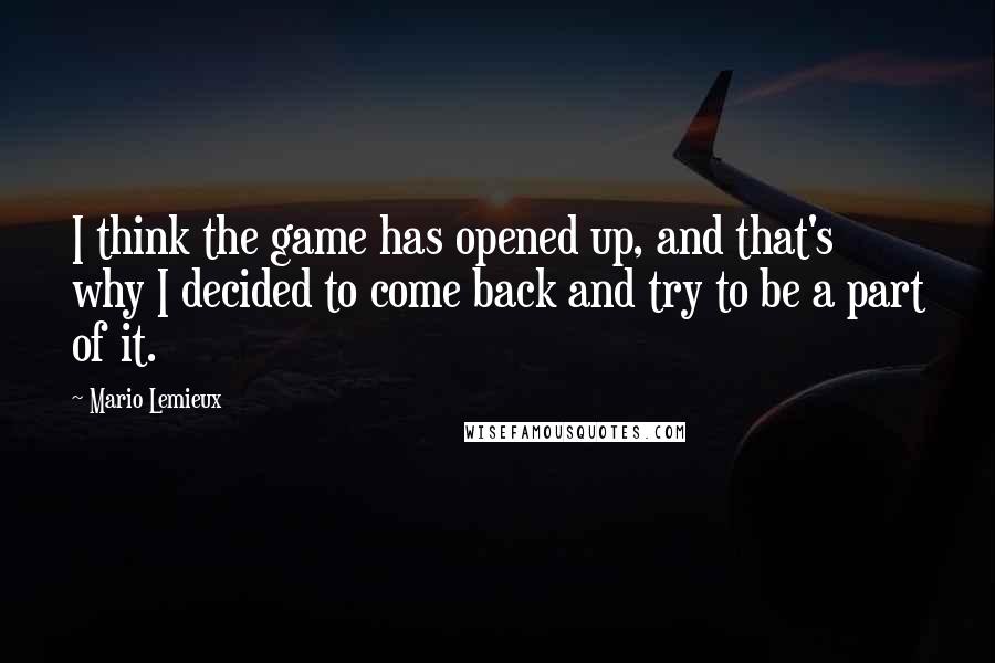 Mario Lemieux Quotes: I think the game has opened up, and that's why I decided to come back and try to be a part of it.