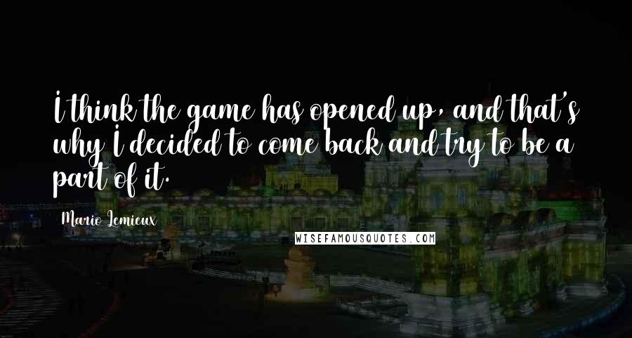 Mario Lemieux Quotes: I think the game has opened up, and that's why I decided to come back and try to be a part of it.