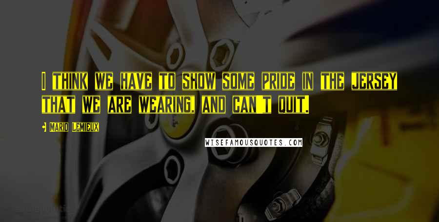 Mario Lemieux Quotes: I think we have to show some pride in the jersey that we are wearing, and can't quit.