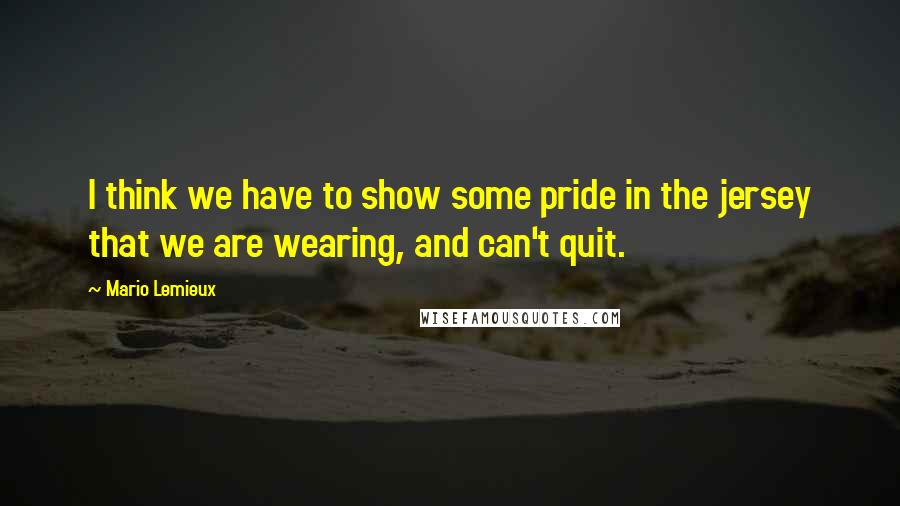 Mario Lemieux Quotes: I think we have to show some pride in the jersey that we are wearing, and can't quit.