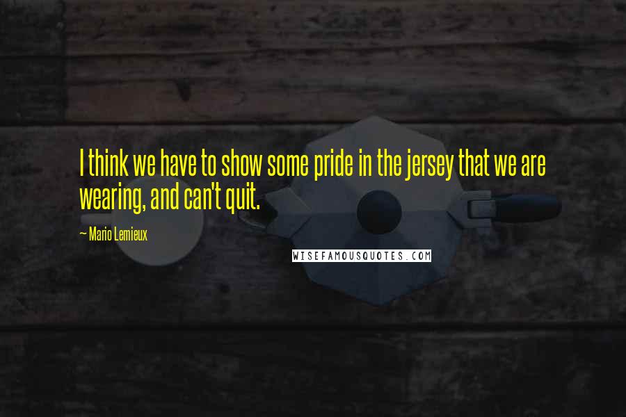 Mario Lemieux Quotes: I think we have to show some pride in the jersey that we are wearing, and can't quit.