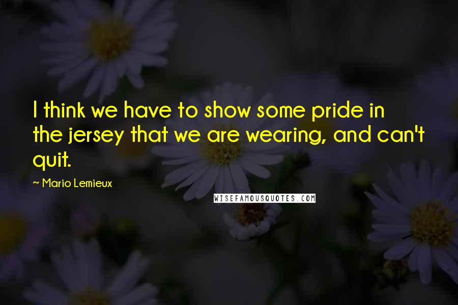 Mario Lemieux Quotes: I think we have to show some pride in the jersey that we are wearing, and can't quit.