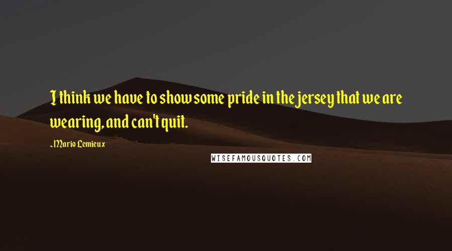 Mario Lemieux Quotes: I think we have to show some pride in the jersey that we are wearing, and can't quit.