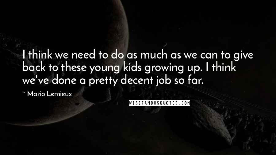 Mario Lemieux Quotes: I think we need to do as much as we can to give back to these young kids growing up. I think we've done a pretty decent job so far.