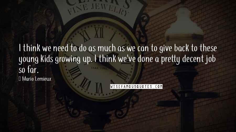 Mario Lemieux Quotes: I think we need to do as much as we can to give back to these young kids growing up. I think we've done a pretty decent job so far.