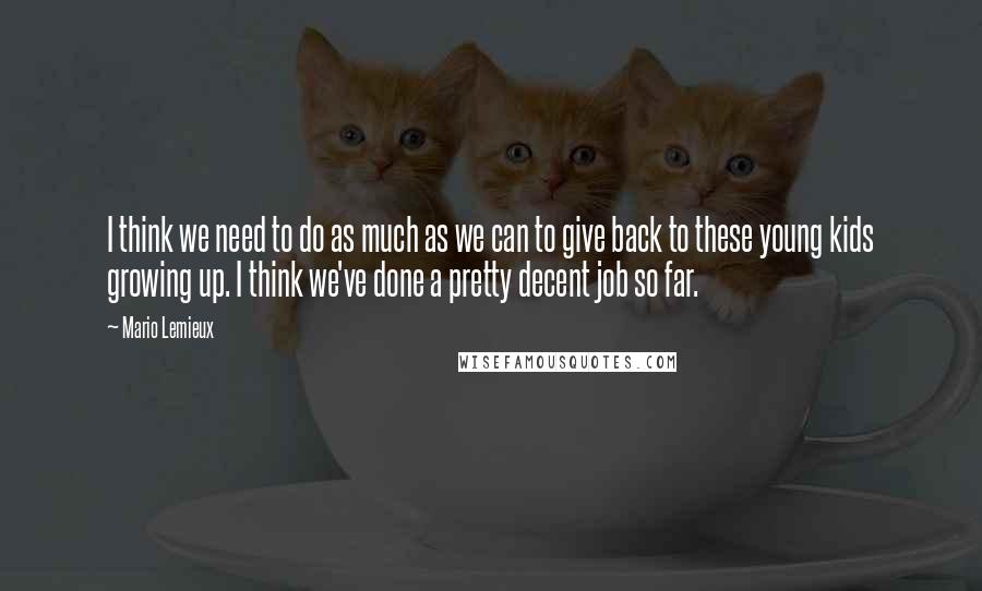 Mario Lemieux Quotes: I think we need to do as much as we can to give back to these young kids growing up. I think we've done a pretty decent job so far.